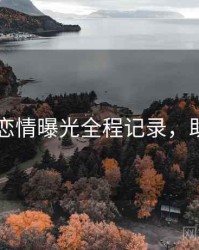 吃瓜51恋情曝光全程记录，助你决策
