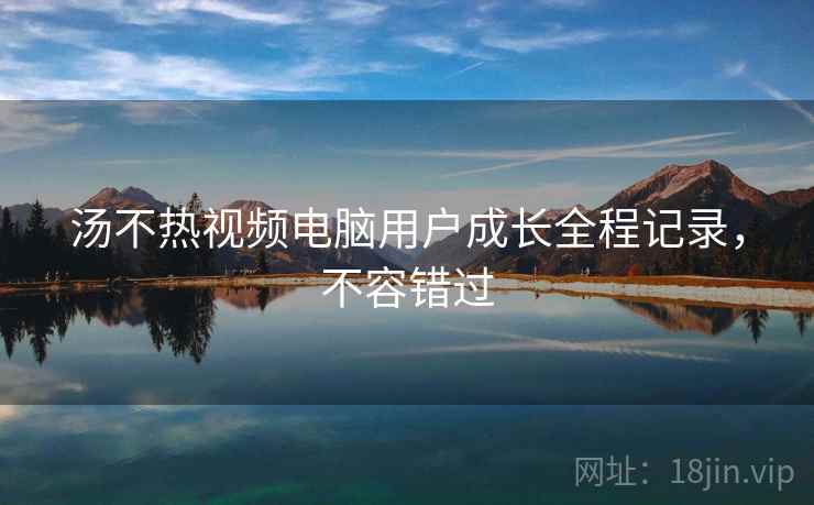 汤不热视频电脑用户成长全程记录，不容错过