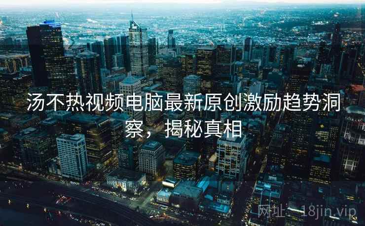 汤不热视频电脑最新原创激励趋势洞察，揭秘真相