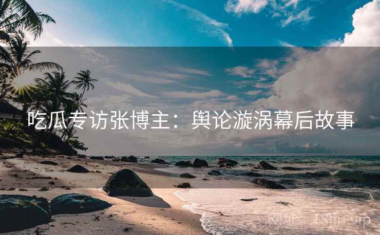 吃瓜专访张博主：舆论漩涡幕后故事