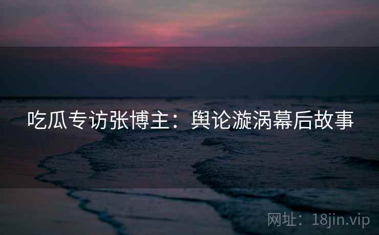 吃瓜专访张博主：舆论漩涡幕后故事