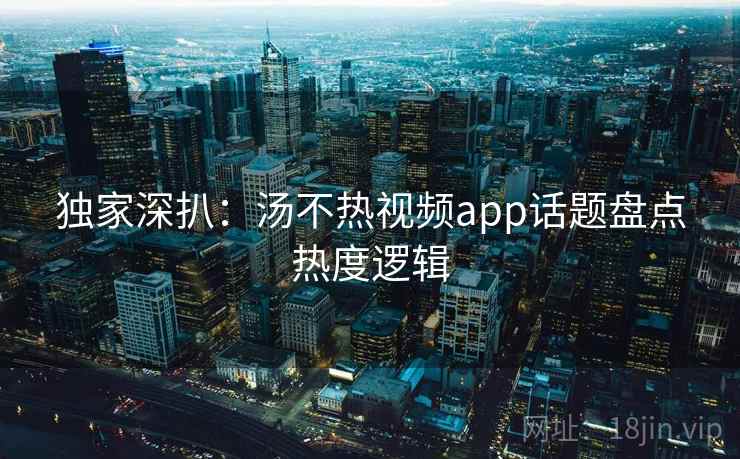 独家深扒：汤不热视频app话题盘点热度逻辑