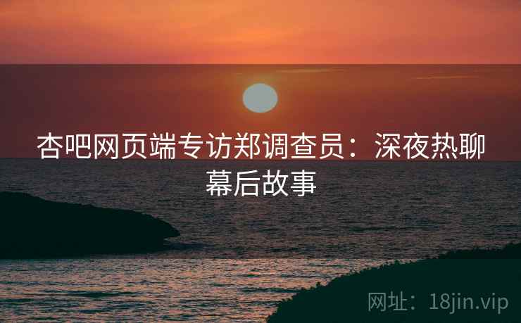 杏吧网页端专访郑调查员：深夜热聊幕后故事