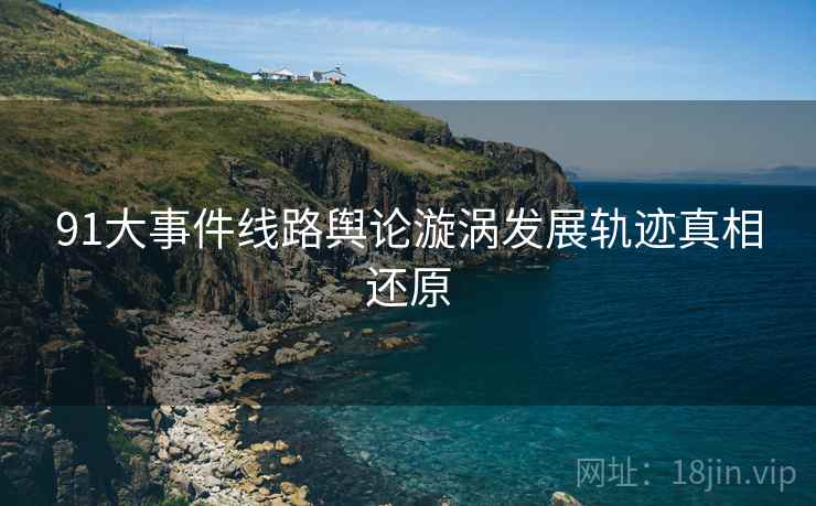 91大事件线路舆论漩涡发展轨迹真相还原