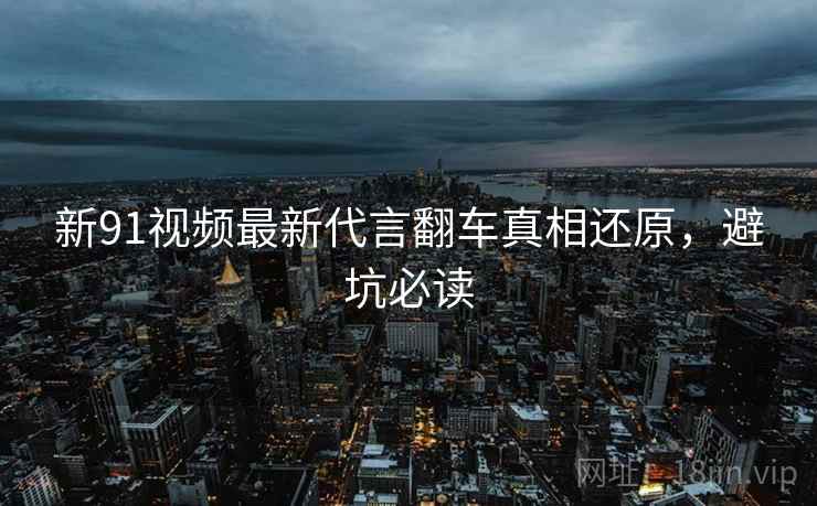 新91视频最新代言翻车真相还原，避坑必读