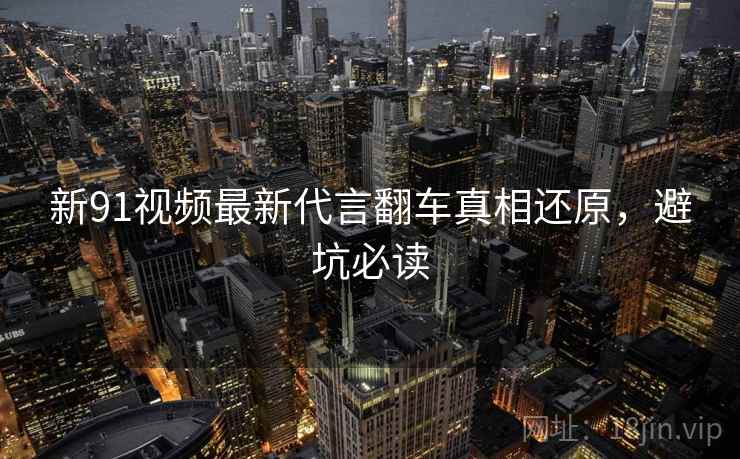 新91视频最新代言翻车真相还原，避坑必读