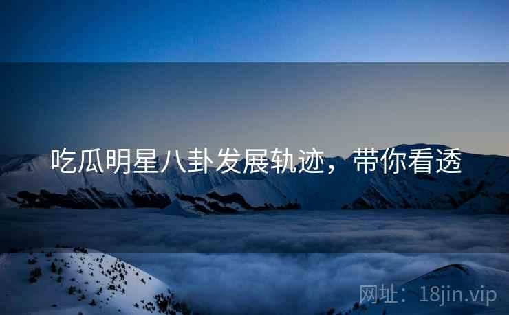 吃瓜明星八卦发展轨迹，带你看透