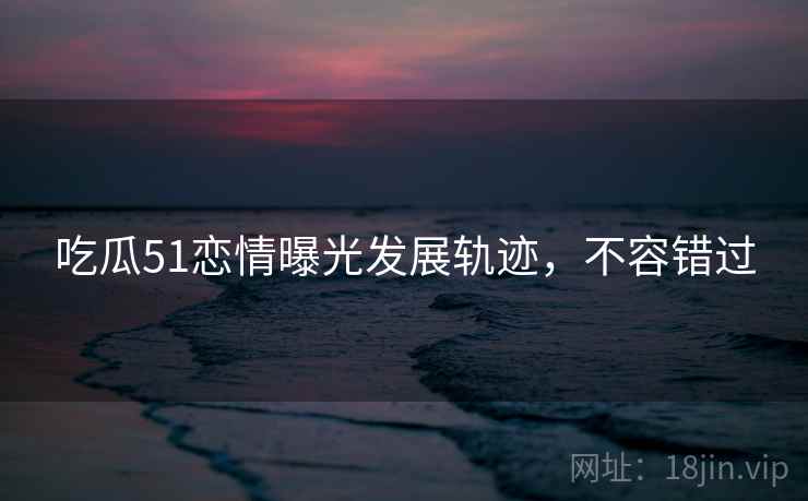 吃瓜51恋情曝光发展轨迹，不容错过