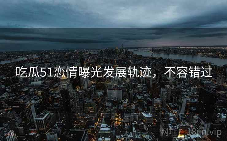 吃瓜51恋情曝光发展轨迹，不容错过