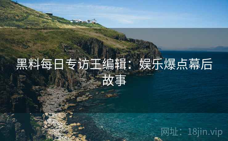 黑料每日专访王编辑：娱乐爆点幕后故事