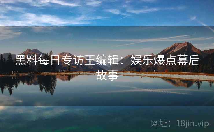 黑料每日专访王编辑：娱乐爆点幕后故事