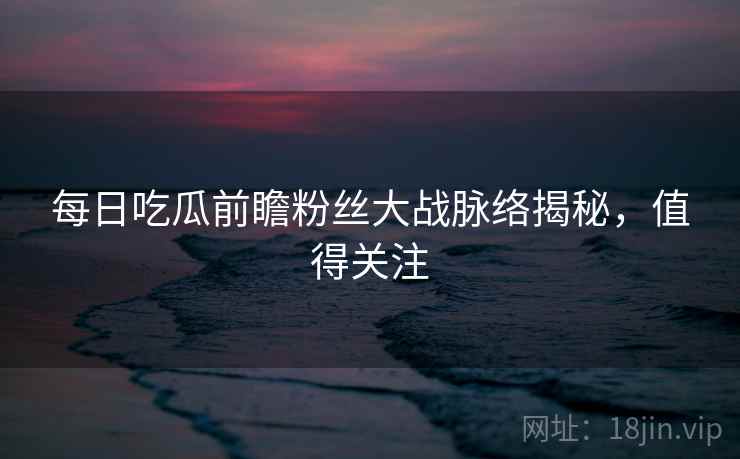 每日吃瓜前瞻粉丝大战脉络揭秘，值得关注