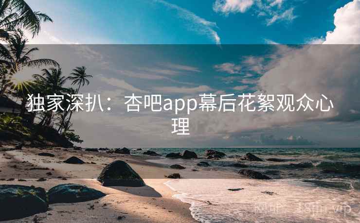 独家深扒：杏吧app幕后花絮观众心理