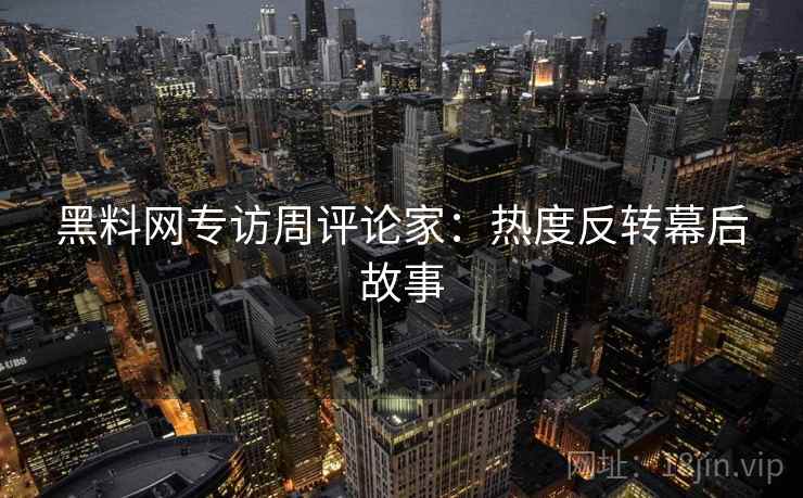 黑料网专访周评论家：热度反转幕后故事