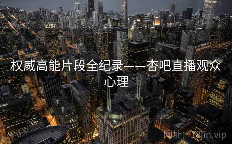 权威高能片段全纪录——杏吧直播观众心理