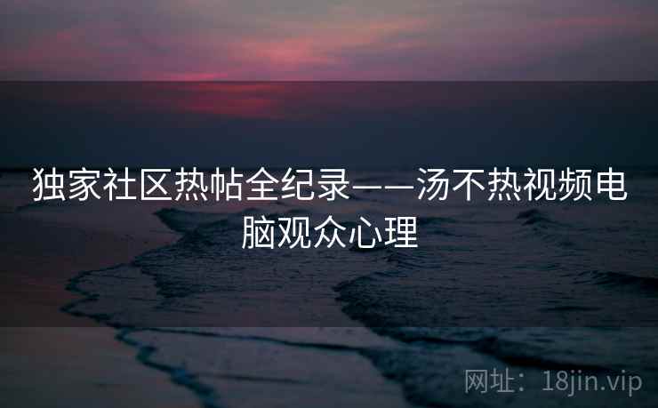 独家社区热帖全纪录——汤不热视频电脑观众心理