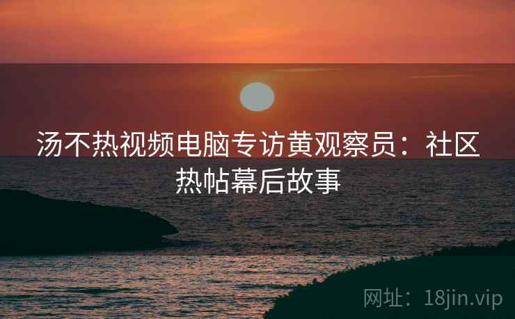 汤不热视频电脑专访黄观察员：社区热帖幕后故事