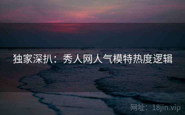 独家深扒：秀人网人气模特热度逻辑
