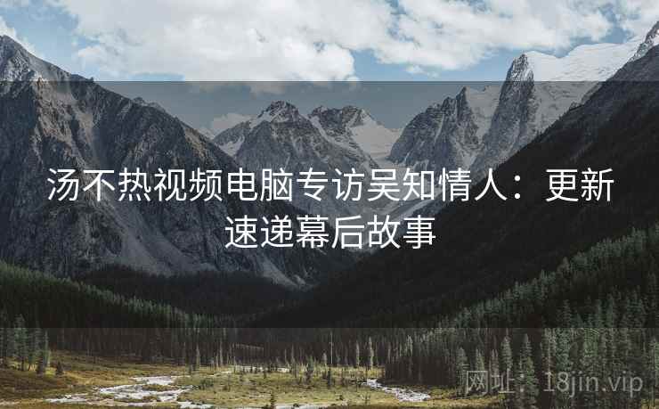 汤不热视频电脑专访吴知情人：更新速递幕后故事