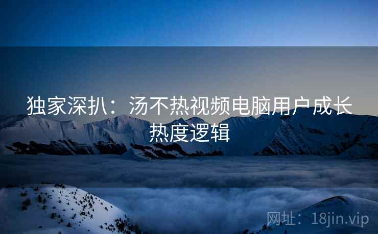 独家深扒：汤不热视频电脑用户成长热度逻辑