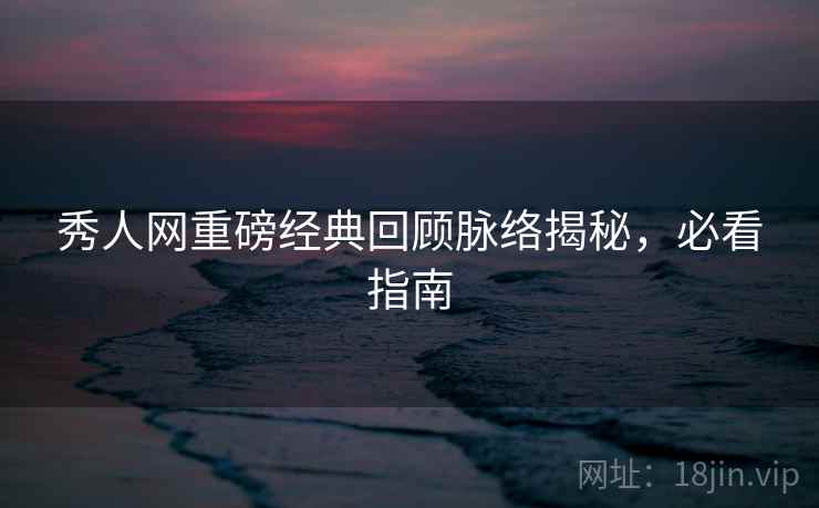 秀人网重磅经典回顾脉络揭秘，必看指南