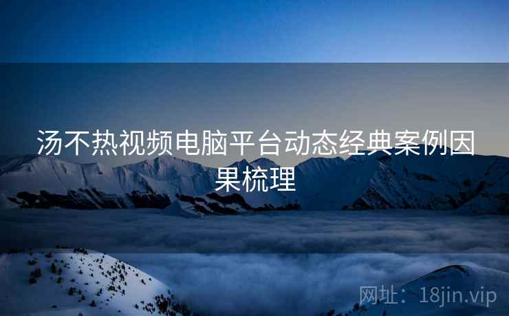 汤不热视频电脑平台动态经典案例因果梳理