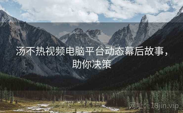 汤不热视频电脑平台动态幕后故事，助你决策