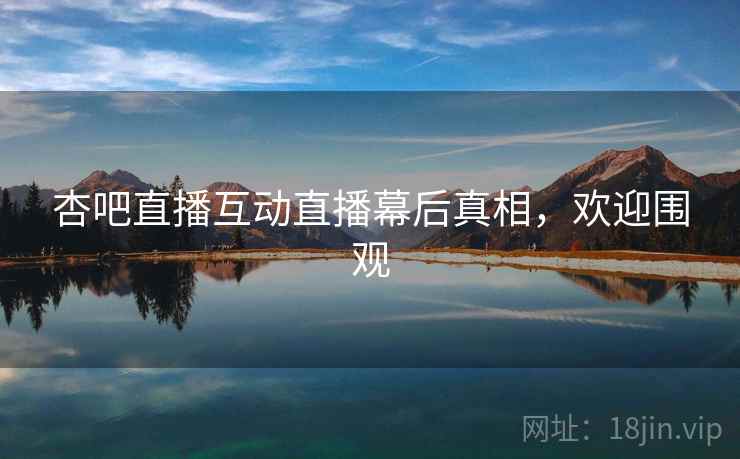 杏吧直播互动直播幕后真相，欢迎围观